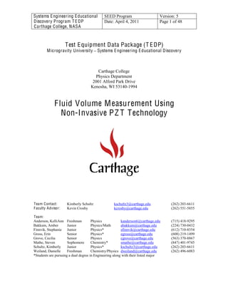 Systems Engineering Educational
Discovery Program T E DP
Carthage College, NASA
SEED Program Version: 5
Date: April 4, 2011 Page 1 of 48
Test Equipment Data Package (T EDP)
Microgravity University Systems Engineering Educational Discovery
Carthage College
Physics Department
2001 Alford Park Drive
Kenosha, WI 53140-1994
  
Fluid Volume Measurement Using   
Non-Invasive PZ T Technology
Team Contact: Kimberly Schultz kschultz3@carthage.edu (262) 203-6611
Faculty Advisor: Kevin Crosby kcrosby@carthage.edu (262) 551-5855
Team:
Anderson, KelliAnn Freshman Physics kanderson6@carthage.edu (715) 418-9295
Bakkum, Amber Junior Physics/Math abakkum@carthage.edu (224) 730-0432
Finnvik, Stephanie Junior Physics* sfinnvik@carthage.edu (612) 710-8354
Gross, Erin Senior Physics* egross@carthage.edu (608) 219-1499
Grove, Cecilia Senior Physics cgrove@carthage.edu (563) 370-8867
Mathe, Steven Sophomore Chemistry* smathe@carthage.edu (847) 401-9745
Schultz, Kimberly Junior Physics* kschultz3@carthage.edu (262) 203-6611
Weiland, Danielle Freshman Chemistry/Physics dweiland@carthage.edu (262) 496-6083
*Students are pursuing a dual degree in Engineering along with their listed major
 