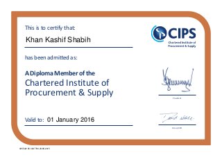 Chartered Institute of
Procurement & Supply
has been admitted as:
A Diploma Member of the
This is to certify that:
Valid to:
President
Group CEO
Khan Kashif Shabih
01 January 2016
005540135 0007789 23/05/2015
 