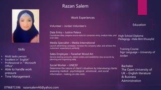Razan Salem
Work Experiences
Volunteer – Jordan Volunteer's
Data Entry – Justice Palace
Coordinate data, prepare source data for computer entry, analyze data, and
scan data.
Media Specialist – Media International
Launch advertising campaign, increase the company sales, and achieve the
customers' expectations perfectly
Sales Employee – Farashat Wood Art
Service existing accounts, obtain orders and establishes new accounts by
planning and organizing daily .
Social Worker – UNICEF
Determine the nature of client's situations by interviewing clients;
assessing medical , psychological , emotional , and social
information ; making on site visits .
Education
High School Diploma
Pedagogy –Hala Bint Khuwylid
Training Course
Sign Language – University of
Jordan
Bachelor
The Open University of
UK – English literature
& Business
Administration
• Multi tasks person
• Excellent in” English”
• Professional in “ Microsoft
Office”.
• Able to handle work
pressure
• Time Management .
Skills
0796871396 razansalem46@yahoo.com
 