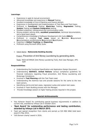 Page 3 of 4
Learnings:
• Experience in agile & manual environment.
• Advanced knowledge and experience in Manual Testing.
• Excellent knowledge of Core of Banking and finance domain.
• Experience in Development and Implementation of Test Plans and Test Cases.
• Proficient in Functional Testing, Black-box Testing, Regression Testing,
System Testing and System Integration testing.
• Excellent analytical, interpersonal and communication skills.
• Strong problem solving skills, excellent presentation, technical documentation,
and a good team player.
• Comprehensive knowledge of Software Development Life Cycle (SDLC).
• Proficient in creating Test cases based on Business Requirement
Documentations and Functional Requirement Specification.
• Expertise in Defect Tracking and Reporting.
• Proficient using Microsoft Office Suite.
22 Client Name: Nationwide Building Society
Project: Prevention of Anti Money Laundering by generating alerts.
Tools: NICE-ACTIMIZE (Anti Money Laundering Tool), Risk Case Manager, HP’s
ALM
Responsibilities:
• Understanding the Functional Specification and Application Design Document.
• Understanding EDIFACT, United Nations various compliance guidelines for
financial institutions regarding Fraud prevention, Anti Money Laundering and
Brokerage Compliance.
• Involved in Test Planning with the Test Team Lead.
• Understanding the Actimize tool and provide sessions for the same to the new
team joiners.
• Identifying end-to-end test cases, regression suites and system test cases.
• Involved in Team Building process with the Manager.
• Provide Knowledge session on Agile Testing process required in the project.
Special Achievements
 ‘Key Achiever Award’ for contributing special business requirements in addition to
current role, awarded by Infosys Ltd in October 2014.
 ‘Spot Award’ for outstanding performance and lasting contribution,
awarded by Infosys Ltd in March 2015.
 Team got special recognition from clients and earned us IVS RBS W&G Gold team
award in May 2016.
 ‘IVS Domain champ’ award in 2016.
 