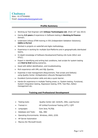 Page 1 of 4
Chaitanya
Mob: +91 9779540981
Email: chaitanyabtecheee@gmail.com
Profile Summary
• Working as Test Engineer with Infosys Technologies Ltd. (from 15th
July 2013)
• Having 3.5 years of experience in Software testing in Banking & Finance
Domain.
• Underwent Infosys STAR training in IVS (Independent Validation Solutions);
CGPA 4.75/5.0
• Worked in projects on waterfall and Agile methodology.
• Experience in working for multiple Sub-Platforms and in geographically distributed
teams.
• In-depth knowledge of Software Development/Testing Life Cycle (SDLC and
STLC).
• Expert in identifying and writing test conditions, test scripts for system testing
and End to End testing scenarios.
• Good with defect identification, and troubleshooting.
• Rich experience with XML and SQL Queries.
• Expertise in test management (Requirement, Test scripts and Defects)
using Quality Center 10/Application Lifecycle Management/JIRA.
• Excellent Communication skills and also a quick learner.
• Hands-On experience in multiple Testing areas i.e. System testing, Functional,
System Integration testing, Regression testing, RTM, Test Plan, Defect
management etc.
Training and Professional Development
• Testing tools: Quality Center (QC 10/ALM), JIRA, Load Runner
• Trained in: HP Unified Functional Testing (UFT) / QTP
• Languages: Core Java, PL/SQL
• Database and Tools: SQL, DB2
• Operating Environments: Windows, UNIX, Z/OS
• HP Server Automation
• Macros (for Microsoft Excel)
 