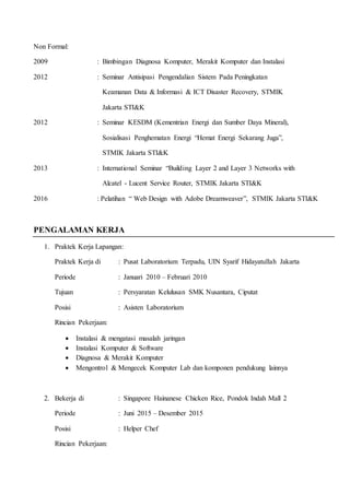 Non Formal:
2009 : Bimbingan Diagnosa Komputer, Merakit Komputer dan Instalasi
2012 : Seminar Antisipasi Pengendalian Sistem Pada Peningkatan
Keamanan Data & Informasi & ICT Disaster Recovery, STMIK
Jakarta STI&K
2012 : Seminar KESDM (Kementrian Energi dan Sumber Daya Mineral),
Sosialisasi Penghematan Energi “Hemat Energi Sekarang Juga”,
STMIK Jakarta STI&K
2013 : International Seminar “Building Layer 2 and Layer 3 Networks with
Alcatel - Lucent Service Router, STMIK Jakarta STI&K
2016 : Pelatihan “ Web Design with Adobe Dreamweaver”, STMIK Jakarta STI&K
PENGALAMAN KERJA
1. Praktek Kerja Lapangan:
Praktek Kerja di : Pusat Laboratorium Terpadu, UIN Syarif Hidayatullah Jakarta
Periode : Januari 2010 – Februari 2010
Tujuan : Persyaratan Kelulusan SMK Nusantara, Ciputat
Posisi : Asisten Laboratorium
Rincian Pekerjaan:
 Instalasi & mengatasi masalah jaringan
 Instalasi Komputer & Software
 Diagnosa & Merakit Komputer
 Mengontrol & Mengecek Komputer Lab dan komponen pendukung lainnya
2. Bekerja di : Singapore Hainanese Chicken Rice, Pondok Indah Mall 2
Periode : Juni 2015 – Desember 2015
Posisi : Helper Chef
Rincian Pekerjaan:
 