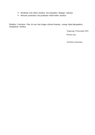 Membantu koki dalam membuat dan menyajikan hidangan makanan
 Mencatat pemasukan dan pemakaian bahan-bahan masakan
Demikian Curriculum Vitae ini saya buat dengan sebenar-benarnya, semoga dapat dipergunakan
sebagaimana mestinya.
Tangerang, 19 Desember 2016
Hormat saya,
Arif Rizza Zamzammi
 