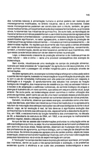 dos nutrientes básicos à alimentação humana e animal poderia ser realizada por
microorganismos modificados, no âmbito industrial, isto é, em bio-reatores. Esses
novos microorganismos poderiam ser construídos com o intuito, também, de gerar
novos medicamentos, principalmente através de processos fermentativos, ou princípios
ativos, fundamentais nas indústrias de química fina. De outro lado, as tecnologias de
fracionamentoeenzimáticas possibilitariam ouso indistinto dos produtos agropecuários
na extração dos nutrientes básicos—proteínas e am inoácidos, lipídios e açúcares. Tais
possibilidades significariam, no setor agropecuário, a desvinculação da produção de
matérias-primas agrícolas e dos alimentos—inclusive o primeiro processamento—de
determinadas regiões. As regiões que atualmente são mais aptas a certas atividades
em razão de suas características climáticas, edáficas e topográficas, concentrando,
também, a transformação, devido ao fator locacional, perderiam sua importância, visto
que essas características deixariam de ser determinantes na produção.
Logo, a desconexão crescente da produção alimentar e de matérias-primas do
meio natural — solo e clima — seria uma provável conseqüência dos avanços da
biotecnologia.
Sem dúvida, visualizava-se uma revolução no campo da produção alimentar,
ilustrada por esse processo de "vulgarização" da agricultura e de seus produtos, e no
setor químico com a passagem da síntese inorgânica para a produção através de
fermentações.
No setor agropecuário, os avanços na biotecnologia reforçaram a discussão sobre
o padrão técnico vigente, baseado na mecanização e na quimificação da produção, isto
é, com o uso de variedades melhoradas com alto potencial produtivo em resposta à
fertilização e â irrigação. O aprofundamento dos estudos nos campos da fixação
biológica de nitrogênio, dos mecanismos de resistência (ou não) ao estresse hídrico e
à toxidez e de adaptação a carências nutricionais, do controle biológico de pragas e
doenças é ilustrativo de um novo caminho, que coloca em xeque o padrão atual, quiçá
anterior. De outra parte, as biotecnologias abrem caminhos à melhor utilização dos
produtos agrícolas, assim como ao uso de uma maior variedade desses produtos para
o mesmo fim, ou seja, se conseguiria extrair os nutrientes básicos de vários produtos.
Convém, no entanto, observar que esses avanços, concebidos como uma revo-
lução das técnicas, ocorridos nas indústrias química e farmacêutica e na agropecuária
resultam da maturação dos esforços realizados nas ciências biológicas durante o atual
século. Logo, se tal revolução é real, tal fato deve-se à significativa evolução dos
conhecimentos no âmbito das ciências da vida, especialmente a descoberta da penici-
lina, em 1928, o esclarecimento da função hereditária dos cromossomos, na década
de 30, a descoberta da estrutura do DNA, em 1952, e os avanços no melhoramento
genético vegetal, desde a década de 30.
Ao que de fato se assiste são transformações profundas na articulação entre as
ciências biológica e química, ou seja, há uma necessidade de se formarem profissionais
com domínio nas duas áreas. Nesse sentido, observam-se mudanças nos currículos
dos profissionais de agronomia, química e biologia, com a inserção de disciplinas das
outras áreas. No âmbito da pesquisa agropecuária de caráter público, objeto de nossa
dissertação, observamos transformações significativas, com uma maiorvalorizaçãodas
pesquisas laboratoriais vis-à-vis às de experimentação em campo.
A "revolução" no campo das técnicas e da produção está por acontecer, em função
das incertezas, dentre as quais a não-apropriabilidade e aceitação, e de problemas
existentes quanto à eficiência e ao custo dos processos biotecnológicos e seus
 