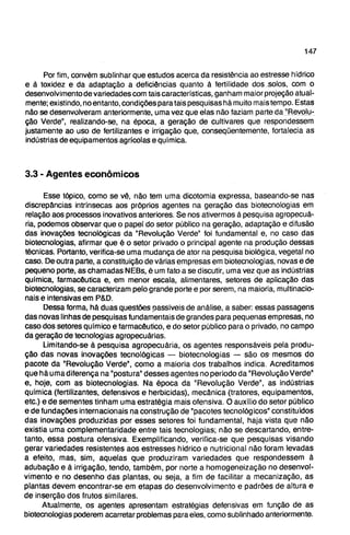 3.3 - Agentes econômicos
Esse tópico, como se vê, não tem uma dicotomia expressa, baseando-se nas
discrepâncias intrínsecas aos próprios agentes na geração das biotecnologias em
relação aos processos inovativos anteriores. Se nos ativermos à pesquisa agropecuá-
ria, podemos obsen/ar que o papel do setor público na geração, adaptação e difusão
das inovações tecnológicas da "Revolução Verde" foi fundamental e, no caso das
biotecnologias, afirmar que é o setor privado o principal agente na produção dessas
técnicas. Portanto, verifica-se uma mudança de ator na pesquisa biológica, vegetal no
caso. De outra parte, a constituição de várias empresas em biotecnologias, novas e de
pequeno porte, as chamadas NEBs, é um fato a se discutir, uma vez que as indústrias
química, farmacêutica e, em menor escala, alimentares, setores de aplicação das
biotecnologias, se caracterizam pelo grande porte e por serem, na maioria, multinacio-
nais e intensivas em P&D.
Dessa forma, hâ duas questões passíveis de análise, a saber: essas passagens
das novas linhas de pesquisas fundamentais de grandes para pequenas empresas, no
caso dos setores químico e farmacêutico, e do setor público para o privado, no campo
da geração de tecnologias agropecuárias.
Limitando-se à pesquisa agropecuária, os agentes responsáveis pela produ-
ção das novas inovações tecnológicas — biotecnologias — são os mesmos do
pacote da "Revolução Verde", como a maioria dos trabalhos indica. Acreditamos
que há uma diferença na "postura" desses agentes no período da "Revolução Verde"
e, hoje, com as biotecnologias. Na época da "Revolução Verde", as indústrias
química (fertilizantes, defensivos e herbicidas), mecânica (tratores, equipamentos,
etc.) e de sementes tinham uma estratégia mais ofensiva. O auxílio do setor público
e de fundações internacionais na construção de "pacotes tecnológicos" constituídos
das inovações produzidas por esses setores foi fundamental, haja vista que não
existia uma complementaridade entre tais tecnologias; não se descartando, entre-
tanto, essa postura ofensiva. Exemplificando, verifica-se que pesquisas visando
gerar variedades resistentes aos estresses hídrico e nutricional não foram levadas
a efeito, mas, sim, aquelas que produziram variedades que respondessem à
adubação e à irrigação, tendo, também, por norte a homogeneização no desenvol-
vimento e no desenho das plantas, ou seja, a fim de facilitar a mecanização, as
plantas devem encontrar-se em etapas do desenvolvimento e padrões de altura e
de inserção dos frutos similares.
Atualmente, os agentes apresentam estratégias defensivas em função de as
biotecnologias poderem acarretar problemas para eles, como sublinhado anteriormente.
Por fim, convém sublinhar que estudos acerca da resistência ao estresse hídrico
e à toxidez e da adaptação a deficiências quanto à fertilidade dos solos, com o
desenvolvimento de variedades com tais características, ganham maior projeção atual-
mente; existindo, no entanto, condições para tais pesquisas há muito maistempo. Estas
não se desenvolveram anteriormente, uma vez que elas não faziam parte da "Revolu-
ção Verde", realizando-se, na época, a geração de cultivares que respondessem
justamente ao uso de fertilizantes e irrigação que, conseqüentemente, fortalecia as
indústrias de equipamentos agrícolas e química.
 