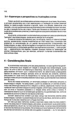 4 - Considerações finais
Nas entrevistas realizadas junto aos pesquisadores, no caso agrônomos-geneti-
cistas, verificamos duas reações em relação à evolução das biotecnologias, quais
sejam: de amor e ódio e de esperança e descrença. De outra parte, esses mesmos
pesquisadores afirmavam que o desconhecimento de determinados pressupostos
básicos da pesquisa biológica aplicada entre os técnicos era evidente, existindo
dificuldades em razão tanto da inexperiência no manejo dos novos conhecimentos
(biologia molecular) para os pesquisadores mais antigos, quanto das técnicas clássicas
para os novos.
Numa de nossas entrevistas, um renomado professor e melhorista comparou a
biotecnologia à religião. Tal pesquisador, a partir da análise de um cientista israelita,
indica três diferenças básicas entre a religião e a ciência, objetivando mostrar-nos as
razõesde inserir as biotecnologias no campo religioso: afé ilimitada, a desconsideração
com os erros e fracassos passados e a relação direta entre crítica e heresia. É
interessante observar que tal consideração apresenta uma grande base real, como se
apreende do panorama descrito nos tópicos anteriores.
Convém observarmos também que essa crença nos horizontes abertos pelas
biotecnologias, ilustrado na possibilidade de brincarmos de Deus, demonstra a seme-
lhança de muitos dos trabalhos rx)m a Ficção Científica.
Um fato que esse melhorista revelou é exemplar desta visão futurista predomi-
nante nas pesquisas em biotecnologias, pois estas, ao salientarem suas potencialida-
des e perspectivas, situam-se, na maior parte das vezes, no campo das probabilidades
e não dos resultados já conquistados. Ele constata que nos simpósios de melhoramento
de plantas convencional os verbos são conjugados no passado — eu fiz tais popula-
3.4 - Esperanças e perspectivas ou frustrações e erros
Podem-se dividir as análises sobre as biotecnologias em duas fases. Na primeira,
a principal característica era o tom esperançoso e a exaltação do caráter potencial
destas na reestruturação industrial e agrícola. Após uma década, observa-se uma
reversão, uma vez que poucas das suas aclamadas potencialidades tornaram-se reais,
ou seja, a exceção tornou-se a regra. Frente aos fracassos ou dificuldades na conse-
cução de processos e/ou produtos, a reafirmação de suas potencialidades não era mais
sustentável.
Atualmente, ainda existem muitos trabalfios que preservam essa característica de
"panacéia" das biotecnologias, dando pouca atenção às frustrações.
O caso da indústria farmacêutica, que, no momento, realiza um retorno à síntese
química, apresentando maiores investimentos em P&D nessa área, é exemplar dos
problemas na concretização de um padrão técnico-produtivo fundamentado nas
biotecnologias, ou seja, nas fermentações e na engenharia de enzimas. De outro lado,
os entraves para a manipulação genética nos organismos eucaríotos — mais comple-
xos — , especialmente nos vegetais, impedem avanços maiores na "elaboração" de
plantas interespecíficas, que, por exemplo, conteriam nutrientes fundamentais dos
dois cultivos-mães.
 