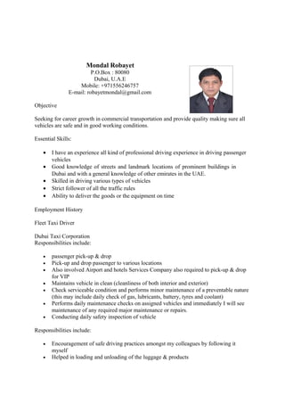 Mondal Robayet
P.O.Box : 80080
Dubai, U.A.E
Mobile: +971556246757
E-mail: robayetmondal@gmail.com
Objective
Seeking for career growth in commercial transportation and provide quality making sure all
vehicles are safe and in good working conditions.
Essential Skills:
• I have an experience all kind of professional driving experience in driving passenger
vehicles
• Good knowledge of streets and landmark locations of prominent buildings in
Dubai and with a general knowledge of other emirates in the UAE.
• Skilled in driving various types of vehicles
• Strict follower of all the traffic rules
• Ability to deliver the goods or the equipment on time
Employment History
Fleet Taxi Driver
Dubai Taxi Corporation
Responsibilities include:
• passenger pick-up & drop
• Pick-up and drop passenger to various locations
• Also involved Airport and hotels Services Company also required to pick-up & drop
for VIP
• Maintains vehicle in clean (cleanliness of both interior and exterior)
• Check serviceable condition and performs minor maintenance of a preventable nature
(this may include daily check of gas, lubricants, battery, tyres and coolant)
• Performs daily maintenance checks on assigned vehicles and immediately I will see
maintenance of any required major maintenance or repairs.
• Conducting daily safety inspection of vehicle
Responsibilities include:
• Encouragement of safe driving practices amongst my colleagues by following it
myself
• Helped in loading and unloading of the luggage & products
 