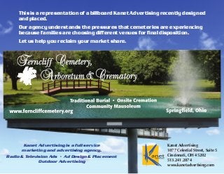 This is a representation of a billboard Kanet Advertising recently designed
and placed.
Our agency understands the pressures that cemeteries are experiencing
because families are choosing different venues for final disposition.
Let us help you reclaim your market share.
Kanet Advertising is a full service
marketing and advertising agency.
Radio & Television Ads • Ad Design & Placement
Outdoor Advertising
Kanet Advertising
1077 Celestial Street, Suite 5
Cincinnati, OH 45202
513.241.2874
www.kanetadvertising.com
 