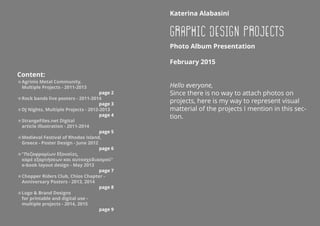 KaterinaAlabasini
Graphic Design Projects
PhotoAlbumPresentation
February2015
Hello everyone,
Since there is no way to attach photos on
projects, here is my way to represent visual
matterial of the projects I mention in this sec-
tion.
Content:
=AgrinioMetalCommunity,
MultipleProjects-2011-2013
page2
=Rockbandsliveposters-2011-2014
page3
=DJNights,MultipleProjects-2012-2013
page4
=StrangeFiles.netDigital
articleillustration-2011-2014
page5
=MedievalFestivalofRhodosIsland,
Greece-PosterDesign-June2012
page6
=ΠεζοφρομίωνΕξουσίες,
καρέεξαρτήσεωνκαιαυτοσχεδιασμού
e-booklayoutdesign-May2013
page7
=ChopperRidersClub,ChiosChapter-
AnniversaryPosters-2013,2014
page8
=LogoBrandDesigns
forprintableanddigitaluse-
multipleprojects-2014,2015
page9
 