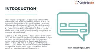 INTRODUCTION
There are millions of people who consume content over the
internet every day, especially after the pandemic. Video is the
most popular online format. According to Oberle, the current
global average of video consumption per day stands around 84
minutes in terms of daily usage. The most popular video content
type is music videos, followed by comedies, memes, how-to-
videos, educational videos, product reviews, gaming videos, and
influencer videos and vlogs.
According to the WHO, over 5% of the world population, which is
about 430 million people are hearing-impaired. They fail to enjoy
the online video content thoroughly. Inclusivity starts with
adding captions and subtitles as they aid a parallel reading
version to the deaf or hard-of-hearing. Let us in this article
discuss closed captions and subtitles and the need for CEA- 608
and CEA- 708 captions in your videos to make your content
completely accessible to worldwide audiences. www.captioningstar.com
 
