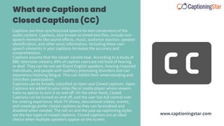 Captions are time-synchronized speech-to-text conversions of the
audio content. Captions, also known as timed-text files, include non-
speech elements like sound effects, music, audience reaction, speaker
identification, and other sonic information. Including these non-
speech elements in your captions increases the accuracy and
comprehension.
Captions assume that the viewer cannot hear. According to a study of
BBC television viewers, 80% of caption users are not hard of hearing
or deaf. They can be not-yet-fluent English speakers, hearing-impaired
individuals, and people with auditory processing disorders and can
experience listening fatigue. This can inhibit their understanding and
limit their participation.
Captions can be broadly classified as Open and Closed captions. Open
Captions are added to your video file or media player where viewers
have no option to turn it on and off. On the other hand, Closed
Captions can be turned on and off, and the user has full control over
his viewing experience. Most TV shows, educational videos, events,
and meetings prefer closed captions as they can be enabled and
disabled when needed. The roll-on and the pop-up captioning styles
are the two types of closed captions. Closed captions are an ideal
choice when multiple speakers appear on the screen.
What are Captions and
Closed Captions (CC)
www.captioningstar.com
 