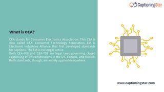 CEA stands for Consumer Electronics Association. This CEA is
now called CTA- Consumer Technology Association. EIA is
Electronic Industries Alliance that first developed standards
for captions. The EIA is no longer active.
Both CEA-608 and CEA-708 are legal laws governing closed
captioning of TV transmissions in the US, Canada, and Mexico.
Both standards, though, are widely applied everywhere.
What is CEA?
www.captioningstar.com
 