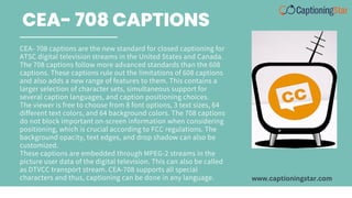 CEA- 708 captions are the new standard for closed captioning for
ATSC digital television streams in the United States and Canada.
The 708 captions follow more advanced standards than the 608
captions. These captions rule out the limitations of 608 captions
and also adds a new range of features to them. This contains a
larger selection of character sets, simultaneous support for
several caption languages, and caption positioning choices.
The viewer is free to choose from 8 font options, 3 text sizes, 64
different text colors, and 64 background colors. The 708 captions
do not block important on-screen information when considering
positioning, which is crucial according to FCC regulations. The
background opacity, text edges, and drop shadow can also be
customized.
These captions are embedded through MPEG-2 streams in the
picture user data of the digital television. This can also be called
as DTVCC transport stream. CEA-708 supports all special
characters and thus, captioning can be done in any language.
CEA- 708 CAPTIONS
www.captioningstar.com
 