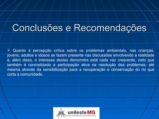 Conclusões e Recomendações

 Quanto à percepção crítica sobre os problemas ambientais, nas crianças,
jovens, adultos e idosos se fazem presente nas discussões envolvendo a realidade
e, além disso, o interesse destes demonstra está cada vez crescente, visto que
também é concretizada a participação ativa na resolução dos problemas, até
mesma através da sensibilização para a recuperação e conservação do rio que
corta a comunidade.
 
