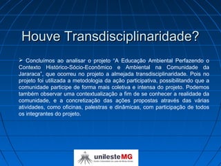 Houve Transdisciplinaridade?
 Concluímos ao analisar o projeto “A Educação Ambiental Perfazendo o
Contexto Histórico-Sócio-Econômico e Ambiental na Comunidade da
Jararaca”, que ocorreu no projeto a almejada transdisciplinaridade. Pois no
projeto foi utilizada a metodologia da ação participativa, possibilitando que a
comunidade participe de forma mais coletiva e intensa do projeto. Podemos
também observar uma contextualização a fim de se conhecer a realidade da
comunidade, e a concretização das ações propostas através das várias
atividades, como oficinas, palestras e dinâmicas, com participação de todos
os integrantes do projeto.
 