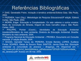 Referências Bibliográficas
 DIAS, Genebaldo Freire. Iniciação à temática ambiental.Editora Gaia. São Paulo,
2002.
 FAZENDA, Ivani (Org.). Metodologia da Pesquisa Educacional.8ª edição. Editora
Cortez. São Paulo, 2002.
 MORIN, Edgar. Educação e Complexidade: Os sete saberes e outros ensaios.
Maria da Conceição de Almeida, Edgard de Assis Carvalho (orgs.). São Paulo:
Cortez, 2002.
 PHILIPPE, Pomier (Coord.). Identidades da Educação Ambiental
brasileira/Ministério do meio ambiente. Diretoria de Educação Ambiental. Brasília:
Ministério do meio ambiente, 2004.
 Programa Nacional de Educação Ambiental – PRONEA. Documento em Consulta
nacional. 2ª edição.Brasília, 2004.
 SOUSA, Gamaliel Tarsos de; PEREIRA, Erinete Barreto; LOPES, Eudilene
Farias; SOARES, Gleise do Socorro Rosa; SANTOS, Jannia Érika dos. Educação
ambiental na comunidade da Jararaca – Bragança, PA. Disponível em: <
http://www.pr5.ufrj.br/cd_ibero/biblioteca_pdf/educacao/120%20-%20comunidade_
da_Jararaca.pdf> Acesso em 08 mai. 2009.
 