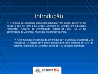 Introdução
 O projeto de educação ambiental estudado vem sendo desenvolvido
desde o ano de 2003 pelo Grupo Unificado de Estudos em Educação
Ambiental - GUEAM da Universidade Federal do Pará - UFPA, na
comunidade da Jararaca, município de Bragança, Pará.


       A comunidade é constituída em média de 48 famílias, totalizando 218
      indivíduos. O projeto teve como público-alvo uma clientela de 60% do
      total de habitantes da Jararaca, cerca de 130 pessoas atendidas.
 