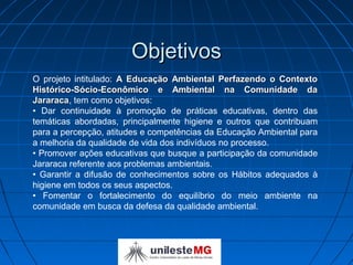 Objetivos
O projeto intitulado: A Educação Ambiental Perfazendo o Contexto
Histórico-Sócio-Econômico e Ambiental na Comunidade da
Jararaca, tem como objetivos:
Jararaca
• Dar continuidade à promoção de práticas educativas, dentro das
temáticas abordadas, principalmente higiene e outros que contribuam
para a percepção, atitudes e competências da Educação Ambiental para
a melhoria da qualidade de vida dos indivíduos no processo.
• Promover ações educativas que busque a participação da comunidade
Jararaca referente aos problemas ambientais.
• Garantir a difusão de conhecimentos sobre os Hábitos adequados à
higiene em todos os seus aspectos.
• Fomentar o fortalecimento do equilíbrio do meio ambiente na
comunidade em busca da defesa da qualidade ambiental.
 
