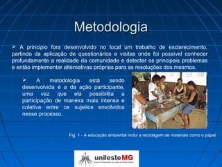 Metodologia
 A principio fora desenvolvido no local um trabalho de esclarecimento,
partindo da aplicação de questionários e visitas onde foi possível conhecer
profundamente a realidade da comunidade e detectar os principais problemas
e então implementar alternativas próprias para as resoluções dos mesmos.

         A    metodologia   está    sendo
    desenvolvida é a da ação participante,
    uma vez que ela possibilita a
    participação de maneira mais intensa e
    coletiva entre os sujeitos envolvidos
    nesse processo.


                     Fig. 1 - A educação ambiental inclui a reciclagem de materiais como o papel.
 