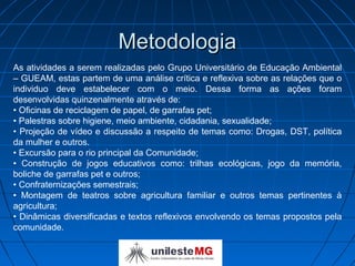 Metodologia
As atividades a serem realizadas pelo Grupo Universitário de Educação Ambiental
– GUEAM, estas partem de uma análise crítica e reflexiva sobre as relações que o
individuo deve estabelecer com o meio. Dessa forma as ações foram
desenvolvidas quinzenalmente através de:
• Oficinas de reciclagem de papel, de garrafas pet;
• Palestras sobre higiene, meio ambiente, cidadania, sexualidade;
• Projeção de vídeo e discussão a respeito de temas como: Drogas, DST, política
da mulher e outros.
• Excursão para o rio principal da Comunidade;
• Construção de jogos educativos como: trilhas ecológicas, jogo da memória,
boliche de garrafas pet e outros;
• Confraternizações semestrais;
• Montagem de teatros sobre agricultura familiar e outros temas pertinentes à
agricultura;
• Dinâmicas diversificadas e textos reflexivos envolvendo os temas propostos pela
comunidade.
 