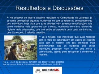 Resultados e Discussões
    No decorrer de todo o trabalho realizado na Comunidade da Jararaca, já
   se torna perceptível algumas mudanças no que se refere ao comportamento
   dos indivíduos, haja vista que suas atitudes vêm sofrendo modificações, tais
   como: cuidados mais oportunos com o corpo, mostrando com isso hábitos de
   higiene mais adequados, pois até então se percebia uma certa carência no
   que diz respeito à referida questão.
                                    Já é notado, nos indivíduos que suas relações
                                   com o meio se concretizam em ações de respeito
                                   para com o mesmo, um dos exemplos mais
                                   determinantes são os cuidados que esses
                                   indivíduos possuem com o rio que corta a
                                   comunidade, agindo para recuperar e conservar o
                                   mesmo.

Fig. 2 - Além da pesquisa, também são desenvolvidos projetos
que envolvem toda a comunidade que trabalha em multirão.
 
