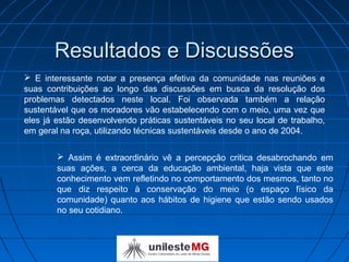 Resultados e Discussões
 E interessante notar a presença efetiva da comunidade nas reuniões e
suas contribuições ao longo das discussões em busca da resolução dos
problemas detectados neste local. Foi observada também a relação
sustentável que os moradores vão estabelecendo com o meio, uma vez que
eles já estão desenvolvendo práticas sustentáveis no seu local de trabalho,
em geral na roça, utilizando técnicas sustentáveis desde o ano de 2004.

         Assim é extraordinário vê a percepção critica desabrochando em
        suas ações, a cerca da educação ambiental, haja vista que este
        conhecimento vem refletindo no comportamento dos mesmos, tanto no
        que diz respeito à conservação do meio (o espaço físico da
        comunidade) quanto aos hábitos de higiene que estão sendo usados
        no seu cotidiano.
 
