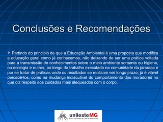 Conclusões e Recomendações

 Partindo do principio de que a Educação Ambiental é uma proposta que modifica
a educação geral como já conhecemos, não deixando de ser uma prática voltada
para a transmissão de conhecimentos sobre o meio ambiente somente ou higiene,
ou ecologia e outros, ao longo do trabalho executado na comunidade da jararaca e
por se tratar de práticas onde os resultados se realizam em longo prazo, já é viável
percebê-los, como na mudança indiscutível do comportamento dos moradores no
que diz respeito aos cuidados mais alequeados com o corpo.
 