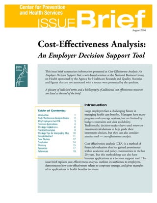 Center for Prevention


                                                  Brief
and Health Services

        ISSUE                                                                                      August 2004




        Cost-Effectiveness Analysis:
        An Employer Decision Support Tool

                 This issue brief summarizes information presented at Cost-Effectiveness Analysis: An
                 Employer Decision Support Tool, a web-based seminar at the National Business Group
                 on Health sponsored by the Agency for Healthcare Research and Quality. Statistics
                 and figures that are not annotated with a source were presented by the speakers.

                 A glossary of italicized terms and a bibliography of additional cost-effectiveness resources
                 are listed at the end of the brief.


                                                      Introduction
        Table of Contents:                            Large employers face a challenging future in
        Introduction                              1   managing health care benefits. Managers have many
        Cost-Effectiveness Analysis Basics        2   program and coverage options, but are limited by
        Why Employers Use CEA                     3   budget constraints and data availability.
        Common Applications                       4
                                                      Traditionally, decision-makers have used return on
        S t r ategic Implicat i o n s             6
        Practical Examples                        9   investment calculations to help guide their
        S t r ategic Tips for Interpreting CEA   10   investment choices, but they can also consider
        Sample Abstract                          11   another tool — cost-effectiveness analysis.
        Case Studies                             12
        Conclusion                               14
                                                     Cost-effectiveness analysis (CEA) is a method of
        Glossary                                 15
        Resources                                17  financial evaluation that has gained prominence
        References                               19  within academic and policy communities in the last
                                                     20 years. But this methodology can also have
                                                     business applications as a decision support tool. This
                 issue brief explains cost-effectiveness analysis, outlines its usefulness to employers,
                 demonstrates how cost-effectiveness relates to corporate strategy, and gives examples
                 of its applications in health benefits decisions.
 