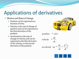 Applications of derivatives
 Motion and Rates of change
    Position can be expressed as a
     function of time.
    Velocity is the rate of change of
     position and can be expressed as
     the first derivative of the
     position.                           position   x (t )
    Acceleration is the rate of
     change of velocity and can be                  dx
                                         velocity
     expressed as the first derivative              dt
     of the velocity, or the second                                   2
     derivative of the position.                                dv   d x
                                         accelerati on                    2
                                                                dt   dt

                                                         Exit
 
