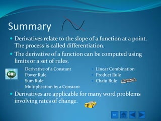 Summary
 Derivatives relate to the slope of a function at a point.
  The process is called differentiation.
 The derivative of a function can be computed using
  limits or a set of rules.
     Derivative of a Constant        Linear Combination
     Power Rule                      Product Rule
     Sum Rule                        Chain Rule
     Multiplication by a Constant
 Derivatives are applicable for many word problems
  involving rates of change.

                                               Exit
 