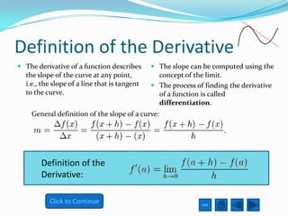 Definition of the Derivative
 The derivative of a function describes       The slope can be computed using the
  the slope of the curve at any point,          concept of the limit.
  i.e., the slope of a line that is tangent    The process of finding the derivative
  to the curve.                                 of a function is called
                                                differentiation.
    General definition of the slope of a curve:




        Definition of the
        Derivative:

           Click to Continue                                  Exit
 
