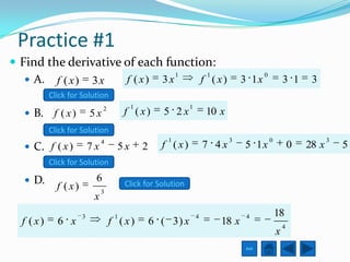 Practice #1
 Find the derivative of each function:
                                1    1                                                  0
    A. f ( x ) 3 x   f ( x) 3x     f ( x)                                      3 1x                3 1      3
           Click for Solution
                               2          1                  1
   B.      f ( x)        5x            f ( x)       5 2x            10 x
           Click for Solution
                               4                     1                      3               0                      3
   C. f ( x )            7x         5x       2     f ( x)           7 4x       5 1x                    0   28 x       5
           Click for Solution

   D.                     6            Click for Solution
             f ( x)            3
                           x
                      3             1                            4               4              18
  f ( x)     6 x                   f ( x)         6 ( 3) x              18 x                        4
                                                                                                x
                                                                                 Exit
 