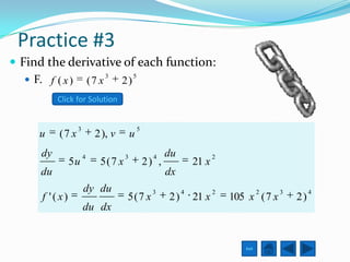 Practice #3
 Find the derivative of each function:
    F. f ( x ) ( 7 x 3 2 ) 5
           Click for Solution


                  3                        5
     u     (7 x           2 ), v       u
      dy              4            3             4    du              2
                5u         5(7 x               2) ,            21 x
     du                                               dx
                      dy du                      3         4          2             2   3        4
      f '( x)                      5(7 x              2)       21 x       105 x ( 7 x       2)
                      du dx


                                                                             Exit
 