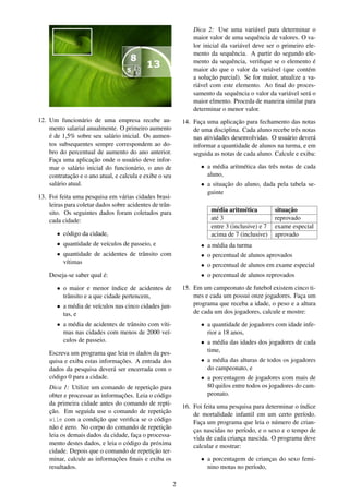12. Um funcionário de uma empresa recebe au-
mento salarial anualmente. O primeiro aumento
é de 1,5% sobre seu salário inicial. Os aumen-
tos subsequentes sempre correspondem ao do-
bro do percentual de aumento do ano anterior.
Faça uma aplicação onde o usuário deve infor-
mar o salário inicial do funcionário, o ano de
contratação e o ano atual, e calcula e exibe o seu
salário atual.
13. Foi feita uma pesquisa em várias cidades brasi-
leiras para coletar dados sobre acidentes de trân-
sito. Os seguintes dados foram coletados para
cada cidade:
• código da cidade,
• quantidade de veículos de passeio, e
• quantidade de acidentes de trânsito com
vítimas
Deseja-se saber qual é:
• o maior e menor índice de acidentes de
trânsito e a que cidade pertencem,
• a média de veículos nas cinco cidades jun-
tas, e
• a média de acidentes de trânsito com víti-
mas nas cidades com menos de 2000 veí-
culos de passeio.
Escreva um programa que leia os dados da pes-
quisa e exiba estas informações. A entrada dos
dados da pesquisa deverá ser encerrada com o
código 0 para a cidade.
Dica 1: Utilize um comando de repetição para
obter e processar as informações. Leia o código
da primeira cidade antes do comando de repti-
ção. Em seguida use o comando de repetição
wile com a condição que veriﬁca se o código
não é zero. No corpo do comando de repetição
leia os demais dados da cidade, faça o processa-
mento destes dados, e leia o código da próxima
cidade. Depois que o comando de repetição ter-
minar, calcule as informações ﬁnais e exiba os
resultados.
Dica 2: Use uma variável para determinar o
maior valor de uma sequência de valores. O va-
lor inicial da variável deve ser o primeiro ele-
mento da sequência. A partir do segundo ele-
mento da sequência, veriﬁque se o elemento é
maior do que o valor da variável (que contém
a solução parcial). Se for maior, atualize a va-
riável com este elemento. Ao ﬁnal do proces-
samento da sequência o valor da variável será o
maior elmento. Proceda de maneira similar para
determinar o menor valor.
14. Faça uma aplicação para fechamento das notas
de uma disciplina. Cada aluno recebe três notas
nas atividades desenvolvidas. O usuário deverá
informar a quantidade de alunos na turma, e em
seguida as notas de cada aluno. Calcule e exiba:
• a média aritmética das três notas de cada
aluno,
• a situação do aluno, dada pela tabela se-
guinte
média aritmética situação
até 3 reprovado
entre 3 (inclusive) e 7 exame especial
acima de 7 (inclusive) aprovado
• a média da turma
• o percentual de alunos aprovados
• o percentual de alunos em exame especial
• o percentual de alunos reprovados
15. Em um campeonato de futebol existem cinco ti-
mes e cada um possui onze jogadores. Faça um
programa que receba a idade, o peso e a altura
de cada um dos jogadores, calcule e mostre:
• a quantidade de jogadores com idade infe-
rior a 18 anos,
• a média das idades dos jogadores de cada
time,
• a média das alturas de todos os jogadores
do campeonato, e
• a porcentagem de jogadores com mais de
80 quilos entre todos os jogadores do cam-
peonato.
16. Foi feita uma pesquisa para determinar o índice
de mortalidade infantil em um certo período.
Faça um programa que leia o número de crian-
ças nascidas no período, e o sexo e o tempo de
vida de cada criança nascida. O programa deve
calcular e mostrar:
• a porcentagem de crianças do sexo femi-
nino motas no período,
2
 