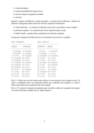 • vender passagem
• mostrar quantidade de lugares livres
• mostrar mapa de ocupação do ônibus
• encerrar
Quando a opção escolhida for vender passagem, o usuário deverá informar o número da
poltrona. O programa então deverá dar uma das seguintes informações:
• venda efetivada – se a poltrona solicitada estiver livre, marcando-a como ocupada
• poltrona ocupada – se a poltrona não estiver disponível para venda
• ônibus lotado – quando todas as poltronas já estiverem ocupadas.
O mapa de ocupação do ônibus deverá ser formatado como mostro o exemplo:
LADO ESQUERDO LADO DIREITO
---------------------- ----------------------
JANELA CORREDOR CORREDOR JANELA
---------------------- ----------------------
1.ocupado 2.ocupado 3.livre 4.ocupado
5.ocupado 6.ocupado 7.ocupado 8.livre
9.livre 10.ocupado 11.ocupado 12.ocupado
13.ocupado 14.livre 15.livre 16.livre
17.ocupado 18.livre 19.livre 20.livre
21.ocupado 22.ocupado 23.ocupado 24.ocupado
25.ocupado 26.livre 27.livre 28.ocupado
29.ocupado 30.livre 31.livre 32.livre
33.livre 34.ocupado 35.livre 36.ocupdo
37.livre 38.livre 39.ocupado 40.livre
41.livre 42.livre 43.livre 44.livre
45.livre 46.livre 47.livre 48.livre
Dica 1: Utilize um vetor de inteiros para indicar se uma poltrona está ocupada ou não. O
valor 1 (verdadeiro) deve ser usado para indicar que a poltrona está ocupada, e o valor 0
(falso) para indicar que a poltrona não está ocupada.
Dica 2: O corpo do comando de repetição que irá exibir a tabela de ocupação dos lugares
vai exibir uma linha completa (isto é, quatro lugares).
4
 