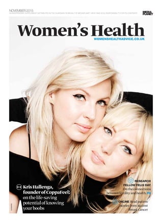 KrisHallenga,
founderofCoppaFeel!
onthelife-saving
potentialofknowing
yourboobs
NOVEMBER 2015
AN INDEPENDENT SUPPLEMENT DISTRIBUTED IN THE GUARDIAN ON BEHALF OF MEDIAPLANET, WHO TAKE SOLE RESPONSIBILITY FOR ITS CONTENTS
Women’sHealthWOMENSHEALTHADVICE.CO.UK
©RANKIN
ONLINE Readpatient
storiesfromAgainst
BreastCancer
RESEARCH
FELLOW FELIX DAY
Ontheconnections
betweenfertilityandhealth.P8
 