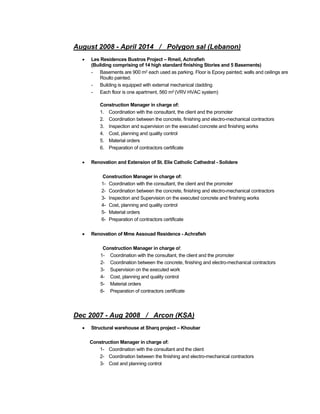August 2008 - April 2014 / Polygon sal (Lebanon)
 Les Residences Bustros Project – Rmeil, Achrafieh
(Building comprising of 14 high standard finishing Stories and 5 Basements)
- Basements are 900 m2 each used as parking. Floor is Epoxy painted; walls and ceilings are
Roullo painted.
- Building is equipped with external mechanical cladding
- Each floor is one apartment, 560 m2 (VRV HVAC system)
Construction Manager in charge of:
1. Coordination with the consultant, the client and the promoter
2. Coordination between the concrete, finishing and electro-mechanical contractors
3. Inspection and supervision on the executed concrete and finishing works
4. Cost, planning and quality control
5. Material orders
6. Preparation of contractors certificate
 Renovation and Extension of St. Elie Catholic Cathedral - Solidere
Construction Manager in charge of:
1- Coordination with the consultant, the client and the promoter
2- Coordination between the concrete, finishing and electro-mechanical contractors
3- Inspection and Supervision on the executed concrete and finishing works
4- Cost, planning and quality control
5- Material orders
6- Preparation of contractors certificate
 Renovation of Mme Assouad Residence - Achrafieh
Construction Manager in charge of:
1- Coordination with the consultant, the client and the promoter
2- Coordination between the concrete, finishing and electro-mechanical contractors
3- Supervision on the executed work
4- Cost, planning and quality control
5- Material orders
6- Preparation of contractors certificate
Dec 2007 - Aug 2008 / Arcon (KSA)
 Structural warehouse at Sharq project – Khoubar
Construction Manager in charge of:
1- Coordination with the consultant and the client
2- Coordination between the finishing and electro-mechanical contractors
3- Cost and planning control
 