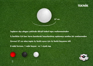 Topların dışı altıgen şeklinde dikişli futbol topu malzemesinden
İç lastikler 0,4 bar hava basılarak hazırlanılmış zıplamayı azaltıcı bir malzemeden
Çevresi 57 cm olan topta üç farklı oyun için üç farklı boyama stili
8 adet kırmızı, 1 adet beyaz ve 1 siyah top
57 cm
8 1 1
TEKNİK
 