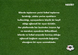 Bilardo toplarının yerini futbol toplarına
bıraktığı, ıstaka yerine ayakların
kullanıldığı, oynayanların büyük bir keyif
aldığı eğlenceli bir oyun türüdür.
Her platformda her kesimden insanın ilgi
ve merakını uyandıran BilliardGoal,
bilardo ve futbol arasında kurmuş olduğu
eğlenceli bağlantı sayesinde bağımlısı
olacağınız bir oyun sunmaktadır.
NEDİR?
 