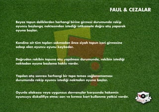 Beyaz topun deliklerden herhangi birine girmesi durumunda rakip
oyuncu başlangıç noktasından istediği istikamete doğru atış yaparak
oyuna başlar.
Kendine ait tüm topları sokmadan önce siyah topun içeri girmesine
sebep olan oyuncu oyunu kaybeder.
Doğrudan rakibin topuna atış yapılması durumunda, rakibin istediği
noktadan oyuna başlama hakkı vardır.
Yapılan atış sonrası herhangi bir topa temas sağlanamaması
durumunda rakip oyuncu istediği noktadan oyuna başlar.
Oyunla alakasız veya uygunsuz davranışlar karşısında hakemin
oyuncuyu diskaliﬁye etme; sarı ve kırmızı kart kullanma yetkisi vardır.
FAUL & CEZALAR
 