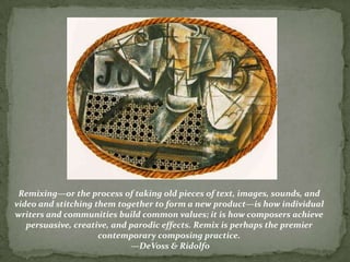 Remixing—or the process of taking old pieces of text, images, sounds, and
video and stitching them together to form a new product—is how individual
writers and communities build common values; it is how composers achieve
   persuasive, creative, and parodic effects. Remix is perhaps the premier
                     contemporary composing practice.
                             —DeVoss & Ridolfo
 