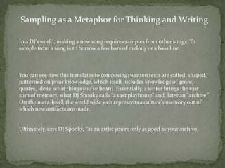 Sampling as a Metaphor for Thinking and Writing

In a DJ’s world, making a new song requires samples from other songs. To
sample from a song is to borrow a few bars of melody or a bass line.



You can see how this translates to composing: written texts are culled, shaped,
patterned on prior knowledge, which itself includes knowledge of genre,
quotes, ideas, what things you’ve heard. Essentially, a writer brings the vast
sum of memory, what DJ Spooky calls “a vast playhouse” and, later an “archive.”
On the meta-level, the world wide web represents a culture’s memory out of
which new artifacts are made.


Ultimately, says DJ Spooky, “as an artist you’re only as good as your archive.
 