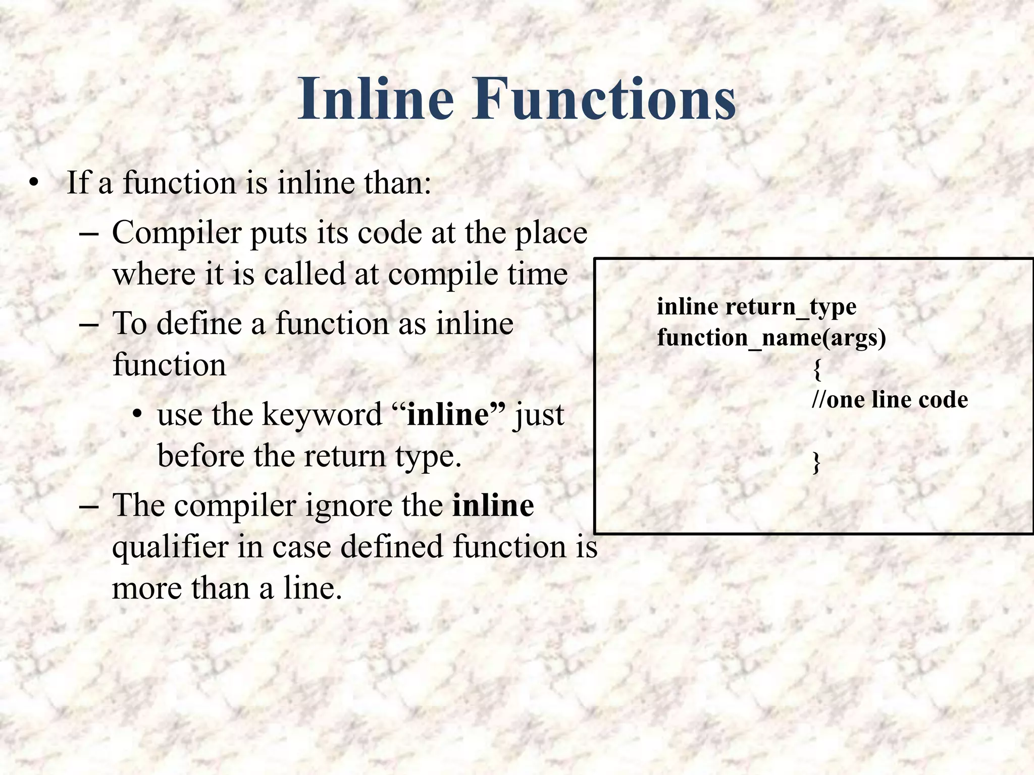 Inline Functions • If a function is inline than: – Compiler puts its code at the place where it is called at compile time – To define a function as inline function • use the keyword “inline” just before the return type. – The compiler ignore the inline qualifier in case defined function is more than a line. inline return_type function_name(args) { //one line code } 