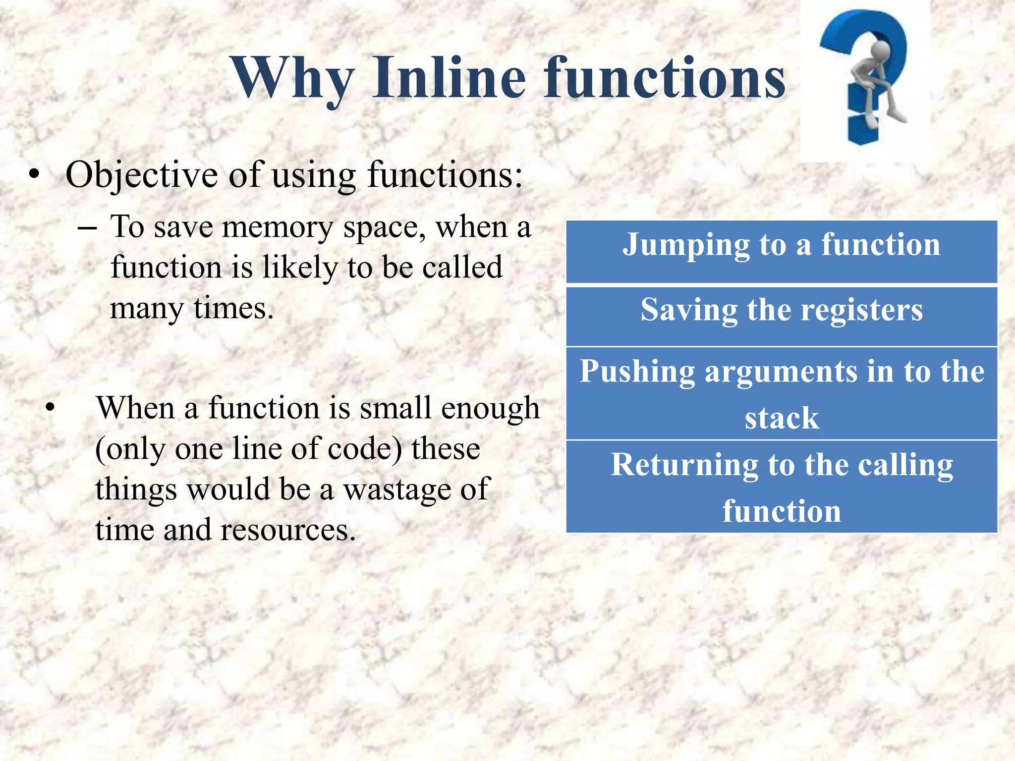 Why Inline functions • Objective of using functions: – To save memory space, when a function is likely to be called many times. Jumping to a function Saving the registers Pushing arguments in to the stack Returning to the calling function • When a function is small enough (only one line of code) these things would be a wastage of time and resources. 