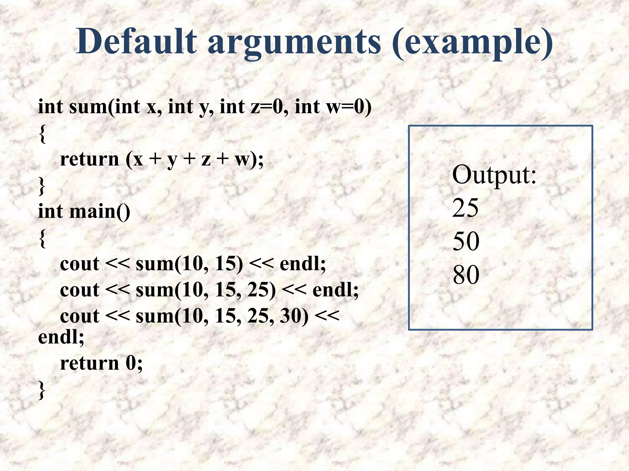 Default arguments (example) int sum(int x, int y, int z=0, int w=0) { return (x + y + z + w); } int main() { cout << sum(10, 15) << endl; cout << sum(10, 15, 25) << endl; cout << sum(10, 15, 25, 30) << endl; return 0; } Output: 25 50 80 