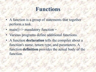 Functions
• A function is a group of statements that together
perform a task.
• main() -> mandatory function =
• Various programs define additional functions.
• A function declaration tells the compiler about a
function's name, return type, and parameters. A
function definition provides the actual body of the
function.
 