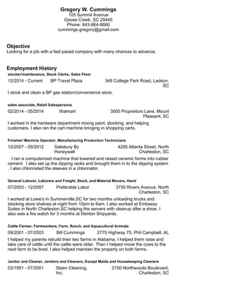 Gregory W. Cummings
105 Summit Avenue
Goose Creek, SC 29445
Phone: 843-864-8890
cummings.gregory@gmail.com
Objective
Looking for a job with a fast paced company with many chances to advance.
Employment History
stocker/maintenance, Stock Clerks, Sales Floor
12/2014 - Current BP Travel Plaza 348 College Park Road, Ladson,
SC
I stock and clean a BP gas station/convenience store.
sales associate, Retail Salespersons
02/2014 - 05/2014 Walmart 3000 Propreitors Lane, Mount
Pleasant, SC
I worked in the hardware department mixing paint, stocking, and helping
customers. I also ran the cart machine bringing in shopping carts.
Finisher/ Machine Operator, Manufacturing Production Technicians
12/2007 - 09/2012 Salisbury By
Honeywell
4295 Atlanta Street, North
Charleston, SC
I ran a computerized machine that lowered and raised ceramic forms into rubber
cement. I also set up the dipping racks and brought them in to the dipping system
. I also chlorinated the sleeves in a chlorinator.
General Laborer, Laborers and Freight, Stock, and Material Movers, Hand
07/2003 - 12/2007 Preferable Labor 3750 Rivers Avenue, North
Charleston, SC
I worked at Lowe's in Summerville,SC for two months unloading trucks and
stocking store shelves at night from 10pm to 6am. I also worked at Embassy
Suites in North Charleston,SC helping the servers with cleanup after a show. I
also was a fire watch for 3 months at Denton Shipyards.
Cattle Farmer, Farmworkers, Farm, Ranch, and Aquacultural Animals
09/2001 - 07/2003 Bill Cummings 2775 Highway 75, Phil Campbell, AL
I helped my parents rebuild their two farms in Alabama. I helped them raise and
take care of cattle until the cattle were older. Then I helped move the cows to the
next farm to be bred. I also helped maintain the property on both farms.
Janitor and Cleaner, Janitors and Cleaners, Except Maids and Housekeeping Cleaners
03/1991 - 07/2001 Steen Cleaning,
Inc.
2150 Northwoods Boulevard,
Charleston, SC
 