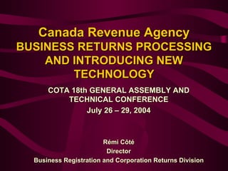 Canada Revenue AgencyCanada Revenue Agency
BUSINESS RETURNS PROCESSINGBUSINESS RETURNS PROCESSING
AND INTRODUCING NEWAND INTRODUCING NEW
TECHNOLOGYTECHNOLOGY
COTA 18th GENERAL ASSEMBLY ANDCOTA 18th GENERAL ASSEMBLY AND
TECHNICAL CONFERENCETECHNICAL CONFERENCE
July 26July 26 –– 29, 200429, 2004
Rémi CôtéRémi Côté
DirectorDirector
Business Registration and Corporation Returns DivisionBusiness Registration and Corporation Returns Division
 
