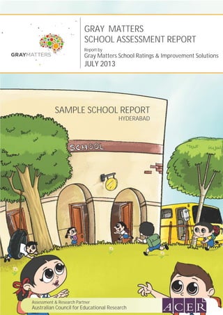GRAY MATTERS
SCHOOL ASSESSMENT REPORT
Report by
Gray Matters School Ratings & Improvement Solutions
JULY 2013
SAMPLE SCHOOL REPORT
HYDERABAD
Assessment & Research Partner
Australian Council for Educational Research
 