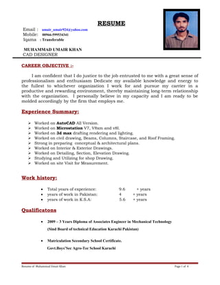 RESUME
Email : umair_umair924@yahoo.com
Mobile: 00966-599534341
Iqama : Transferable
MUHAMMAD UMAIR KHAN
CAD DESIGNER}
CAREER OBJECTIVE :-
I am confident that I do justice to the job entrusted to me with a great sense of
professionalism and enthusiasm Dedicate my available knowledge and energy to
the fullest to whichever organization I work for and pursue my carrier in a
productive and rewarding environment, thereby maintaining long-term relationship
with the organization. I personally believe in my capacity and I am ready to be
molded accordingly by the firm that employs me.
Experience Summary:
 Worked on AutoCAD All Version.
 Worked on Microstation V7, V8xm and v8I.
 Worked on 3d max drafting rendering and lighting.
 Worked on civil drawing, Beams, Columns, Staircase, and Roof Framing.
 Strong in preparing conceptual & architectural plans.
 Worked on Interior & Exterior Drawings.
 Worked on Detailing, Section, Elevation Drawing.
 Studying and Utilizing for shop Drawing.
 Worked on site Visit for Measurement.
Work history:
• Total years of experience: 9.6 + years
• years of work in Pakistan: 4 + years
• years of work in K.S.A: 5.6 + years
Qualificatons
• 2009 – 3 Years Diploma of Associates Engineer in Mechanical Technology
(Sind Board of technical Education Karachi Pakistan)
• Matriculation Secondary School Certificate.
Govt.Boys’Sec Agro-Tec School Karachi
Resume of Muhammad Umair Khan Page 1 of 4
 